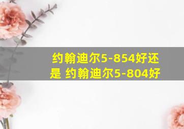 约翰迪尔5-854好还是 约翰迪尔5-804好